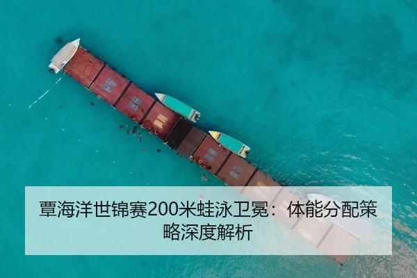 覃海洋世锦赛200米蛙泳卫冕：体能分配策略深度解析