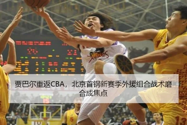 贾巴尔重返CBA，北京首钢新赛季外援组合战术磨合成焦点