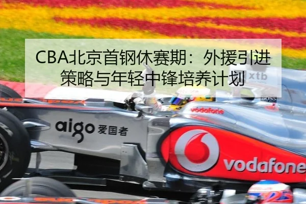 CBA北京首钢休赛期：外援引进策略与年轻中锋培养计划