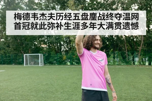 梅德韦杰夫历经五盘鏖战终夺温网首冠就此弥补生涯多年大满贯遗憾