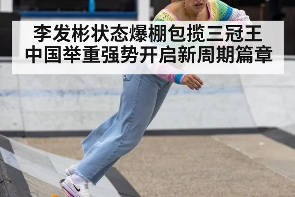 李发彬状态爆棚包揽三冠王 中国举重强势开启新周期篇章